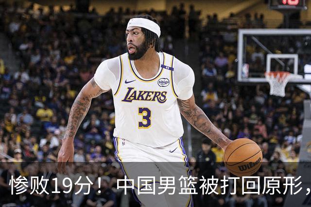 惨败19分！中国男篮被打回原形，后卫接近崩溃！